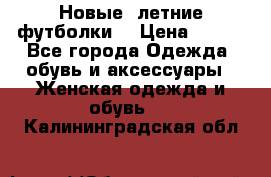 Новые, летние футболки  › Цена ­ 500 - Все города Одежда, обувь и аксессуары » Женская одежда и обувь   . Калининградская обл.